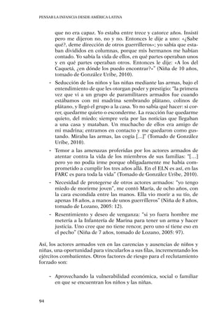 Pensar la infancia desde América Latina
94
que no era capaz. Yo estaba entre trece y catorce años. Insistí
pero me dijeron no, no y no. Entonces le dije a uno: «¿Sabe
qué?, deme dirección de otros guerrilleros»; yo sabía que esta-
ban divididos en columnas, porque mis hermanos me habían
contado. Yo sabía la vida de ellos, en qué partes operaban unos
y en qué partes operaban otros. Entonces le dije: «A los del
Caquetá, ¿en dónde los puedo encontrar?»” (Niña de 10 años,
tomado de González Uribe, 2010).
-- Seducción de los niños y las niñas mediante las armas, bajo el
entendimiento de que les otorgan poder y prestigio: “la primera
vez que vi a un grupo de paramilitares armados fue cuando
estábamos con mi madrina sembrando plátano, colinos de
plátano, y llegó el grupo a la casa. Yo no sabía qué hacer: si cor-
rer, quedarme quieto o esconderme. La reacción fue quedarme
quieto, del miedo; siempre veía por las noticias que llegaban
a una casa y mataban. Un muchacho de ellos era amigo de
mi madrina; entramos en contacto y me quedaron como gus-
tando. Miraba las armas, las cogía [...]” (Tomado de González
Uribe, 2010).
-- Temor a las amenazas proferidas por los actores armados de
atentar contra la vida de los miembros de sus familias: “[…]
pero yo no podía irme porque obligadamente me había com-
prometido a cumplir los tres años allá. En el ELN es así, en las
FARC es para toda la vida” (Tomado de González Uribe, 2010).
-- Necesidad de protegerse de otros actores armados: “yo tengo
miedo de morirme joven”, me contó María, de ocho años, con
la cara escondida entre las manos. Ella vio morir a su tío, de
apenas 18 años, a manos de unos guerrilleros” (Niña de 8 años,
tomado de Lozano, 2005: 12).
-- Resentimiento y deseo de venganza: “si yo fuera hombre me
metería a la Infantería de Marina para tener un arma y hacer
justicia. Uno cree que no tiene rencor, pero uno sí tiene eso en
el pecho” (Niña de 7 años, tomado de Lozano, 2005: 97).
Así, los actores armados ven en las carencias y ausencias de niños y
niñas, una oportunidad para vincularlos a sus filas, incrementando los
ejércitos combatientes. Otros factores de riesgo para el reclutamiento
forzado son:
-- Aprovechando la vulnerabilidad económica, social o familiar
en que se encuentran los niños y las niñas.
 