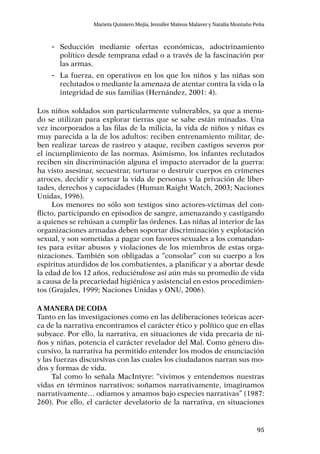 95
Marieta Quintero Mejía, Jennifer Mateus Malaver y Natalia Montaño Peña
-- Seducción mediante ofertas económicas, adoctrinamiento
político desde temprana edad o a través de la fascinación por
las armas.
-- La fuerza, en operativos en los que los niños y las niñas son
reclutados o mediante la amenaza de atentar contra la vida o la
integridad de sus familias (Hernández, 2001: 4).
Los niños soldados son particularmente vulnerables, ya que a menu-
do se utilizan para explorar tierras que se sabe están minadas. Una
vez incorporados a las filas de la milicia, la vida de niños y niñas es
muy parecida a la de los adultos: reciben entrenamiento militar, de-
ben realizar tareas de rastreo y ataque, reciben castigos severos por
el incumplimiento de las normas. Asimismo, los infantes reclutados
reciben sin discriminación alguna el impacto aterrador de la guerra:
ha visto asesinar, secuestrar, torturar o destruir cuerpos en crímenes
atroces, decidir y sortear la vida de personas y la privación de liber-
tades, derechos y capacidades (Human Raight Watch, 2003; Naciones
Unidas, 1996).
Los menores no sólo son testigos sino actores-víctimas del con-
flicto, participando en episodios de sangre, amenazando y castigando
a quienes se rehúsan a cumplir las órdenes. Las niñas al interior de las
organizaciones armadas deben soportar discriminación y explotación
sexual, y son sometidas a pagar con favores sexuales a los comandan-
tes para evitar abusos y violaciones de los miembros de estas orga-
nizaciones. También son obligadas a “consolar” con su cuerpo a los
espíritus aturdidos de los combatientes, a planificar y a abortar desde
la edad de los 12 años, reduciéndose así aún más su promedio de vida
a causa de la precariedad higiénica y asistencial en estos procedimien-
tos (Grajales, 1999; Naciones Unidas y ONU, 2006).
A manera de coda
Tanto en las investigaciones como en las deliberaciones teóricas acer-
ca de la narrativa encontramos el carácter ético y político que en ellas
subyace. Por ello, la narrativa, en situaciones de vida precaria de ni-
ños y niñas, potencia el carácter revelador del Mal. Como género dis-
cursivo, la narrativa ha permitido entender los modos de enunciación
y las fuerzas discursivas con las cuales los ciudadanos narran sus mo-
dos y formas de vida.
Tal como lo señala MacIntyre: “vivimos y entendemos nuestras
vidas en términos narrativos: soñamos narrativamente, imaginamos
narrativamente… odiamos y amamos bajo especies narrativas” (1987:
260). Por ello, el carácter develatorio de la narrativa, en situaciones
 