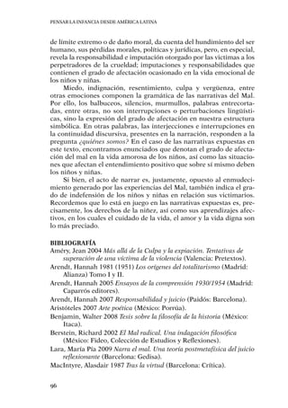 Pensar la infancia desde América Latina
96
de límite extremo o de daño moral, da cuenta del hundimiento del ser
humano, sus pérdidas morales, políticas y jurídicas, pero, en especial,
revela la responsabilidad e imputación otorgado por las victimas a los
perpetradores de la crueldad; imputaciones y responsabilidades que
contienen el grado de afectación ocasionado en la vida emocional de
los niños y niñas.
Miedo, indignación, resentimiento, culpa y vergüenza, entre
otras emociones componen la gramática de las narrativas del Mal.
Por ello, los balbuceos, silencios, murmullos, palabras entrecorta-
das, entre otras, no son interrupciones o perturbaciones lingüísti-
cas, sino la expresión del grado de afectación en nuestra estructura
simbólica. En otras palabras, las interjecciones e interrupciones en
la continuidad discursiva, presentes en la narración, responden a la
pregunta ¿quiénes somos? En el caso de las narrativas expuestas en
este texto, encontramos enunciados que denotan el grado de afecta-
ción del mal en la vida amorosa de los niños, así como las situacio-
nes que afectan el entendimiento positivo que sobre sí mismo deben
los niños y niñas.
Si bien, el acto de narrar es, justamente, opuesto al enmudeci-
miento generado por las experiencias del Mal, también indica el gra-
do de indefensión de los niños y niñas en relación sus victimarios.
Recordemos que lo está en juego en las narrativas expuestas es, pre-
cisamente, los derechos de la niñez, así como sus aprendizajes afec-
tivos, en los cuales el cuidado de la vida, el amor y la vida digna son
lo más preciado.
Bibliografía
Améry, Jean 2004 Más allá de la Culpa y la expiación. Tentativas de
superación de una víctima de la violencia (Valencia: Pretextos).
Arendt, Hannah 1981 (1951) Los orígenes del totalitarismo (Madrid:
Alianza) Tomo I y II.
Arendt, Hannah 2005 Ensayos de la comprensión 1930/1954 (Madrid:
Caparrós editores).
Arendt, Hannah 2007 Responsabilidad y juicio (Paidós: Barcelona).
Aristóteles 2007 Arte poética (México: Porrúa).
Benjamin, Walter 2008 Tesis sobre la filosofía de la historia (México:
Itaca).
Berstein, Richard 2002 El Mal radical. Una indagación filosófica
(México: Fideo, Colección de Estudios y Reflexiones).
Lara, María Pía 2009 Narra el mal. Una teoría postmetafísica del juicio
reflexionante (Barcelona: Gedisa).
MacIntyre, Alasdair 1987 Tras la virtud (Barcelona: Crítica).
 