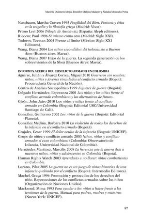 97
Marieta Quintero Mejía, Jennifer Mateus Malaver y Natalia Montaño Peña
Nussbaum, Martha Craven 1995 Fragilidad del Bien. Fortuna y ética
en la tragedia y la filosofía griega (Madrid: Visor).
Primo Levi 2006 Trilogía de Auschwitz (España: Aleph editores).
Ricoeur, Paul 1996 Sí mismo como otro (Madrid: Siglo XXI).
Todorov, Tzvetan 2004 Frente al límite (México: Siglo XXI
Editores).
Wang, Diana 2004 Los niños escondidos: del holocausto a Buenos
Aires (Buenos aires: Marea).
Wang, Diana 2007 Hijos de la guerra. La segunda generación de los
sobrevivientes de la Shoá (Buenos Aires: Marea).
Informes acerca del conflicto armado en colombia
Aguirre, Julián y Álvarez Correa, Miguel 2010 Guerreros sin sombra:
niños, niñas y jóvenes vinculados al conflicto armado (Bogotá:
Procuraduría General de la Nación).
Centro de Análisis Sociopolítico 1999 Juguetes de guerra (Bogotá).
Delgado Hernández, Esperanza 2001 Los niños y las niñas frente al
conflicto armado colombiano y las alternativas de futuro.
Girón, John Jairo 2010 Los niños y niñas frente al conflicto
armado en Colombia (Bogotá: Editorial USC/Universidad
Santiago de Cali).
González, Guillermo 2002 Los niños de la guerra (Bogotá: Editorial
Planeta).
González Medina, Bárbara 2010 La violación de todos los derechos de
la infancia en el conflicto armado (Bogotá).
Grajales, Cesar 1999 El dolor oculto de la infancia (Bogotá: UNICEF).
Grupo de niñez y conflicto armado 2003 Niños, niñas y conflicto
armado: el caso colombiano (Colombia: Observatorio de
Infancia, Universidad Nacional de Colombia).
Hernández Martínez, Marcilis 2008 La herencia que la guerra deja a
nuestros niños, niñas y adolescentes en Colombia (Bogotá).
Human Rights Watch 2003 Aprenderás a no llorar: niños combatientes
en Colombia.
Lozano, Pilar 2005 La guerra no es un juego de niños historias de una
infancia quebrada por el conflicto (Bogotá: Intermedio Editores).
Machel, Graça 1996 Promoción y protección de los derechos del
niño. Repercusiones de los conflictos armados sobre los niños
(Organización de Naciones Unidas).
Macksoud, Mona 1993 Para ayudar a los niños a hacer frente a las
tensiones de la guerra. Manual para padres, madres y maestros
(Nueva York: UNICEF).
 