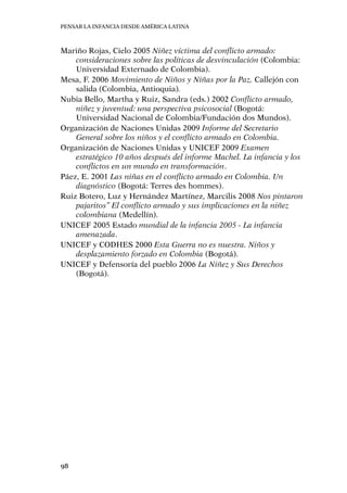 Pensar la infancia desde América Latina
98
Mariño Rojas, Cielo 2005 Niñez víctima del conflicto armado:
consideraciones sobre las políticas de desvinculación (Colombia:
Universidad Externado de Colombia).
Mesa, F. 2006 Movimiento de Niños y Niñas por la Paz. Callejón con
salida (Colombia, Antioquia).
Nubia Bello, Martha y Ruiz, Sandra (eds.) 2002 Conflicto armado,
niñez y juventud: una perspectiva psicosocial (Bogotá:
Universidad Nacional de Colombia/Fundación dos Mundos).
Organización de Naciones Unidas 2009 Informe del Secretario
General sobre los niños y el conflicto armado en Colombia.
Organización de Naciones Unidas y UNICEF 2009 Examen
estratégico 10 años después del informe Machel. La infancia y los
conflictos en un mundo en transformación.
Páez, E. 2001 Las niñas en el conflicto armado en Colombia. Un
diagnóstico (Bogotá: Terres des hommes).
Ruiz Botero, Luz y Hernández Martínez, Marcilis 2008 Nos pintaron
pajaritos” El conflicto armado y sus implicaciones en la niñez
colombiana (Medellín).
UNICEF 2005 Estado mundial de la infancia 2005 - La infancia
amenazada.
UNICEF y CODHES 2000 Esta Guerra no es nuestra. Niños y
desplazamiento forzado en Colombia (Bogotá).
UNICEF y Defensoría del pueblo 2006 La Niñez y Sus Derechos
(Bogotá).
 