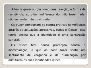  A teoria queer surgiu como uma reacção, e forma de

resistência, ao olhar indiferente do: não fazer nada,
não ver nada, não ouvir nada.
   Os queer comportam-se contra práticas homofóbicas
através de actuações agressivas, rudes e lúdicas. Esta
teoria ensina que a identidade é uma construção
cultural.
   Os   queer        têm     pouca       protecção     contra    a
discriminação,        o    que   os   pode      fazer   sentir   um
sentimento       de       vergonha    e    de    humilhação      por
admitirem as suas identidades queer.
 