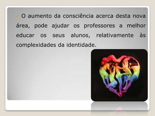    O aumento da consciência acerca desta nova
área, pode ajudar os professores a melhor
educar    os   seus   alunos,   relativamente   às
complexidades da identidade.
 