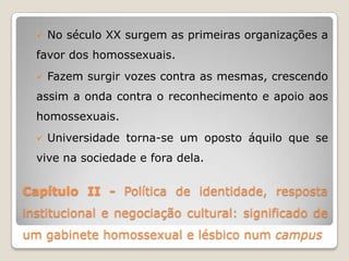    No século XX surgem as primeiras organizações a
  favor dos homossexuais.
     Fazem surgir vozes contra as mesmas, crescendo
  assim a onda contra o reconhecimento e apoio aos
  homossexuais.
     Universidade torna-se um oposto áquilo que se
  vive na sociedade e fora dela.


Capítulo II - Política de identidade, resposta
institucional e negociação cultural: significado de
um gabinete homossexual e lésbico num campus
 