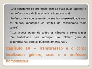    Luta constante do professor com as suas duas facetas: a
    de professor e a de liberacionista homossexual
   Professor fala abertamente da sua homossexualidade com
    os alunos, mantendo os limites do considerado „bom
    senso‟.
   “…os alunos queer de todos os géneros e sexualidades
    têm   trabalhado   para   alcançar   um   relativo   grau   de
    segurança nas escolas públicas americanas”.

Capítulo IV – Transgressão e o corpo
localizado:       género,       sexo      e    o   professor
homossexual
 