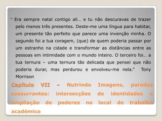 “ Era sempre natal contigo ali… e tu não descuravas de trazer

  pelo menos três presentes. Deste-me uma língua para habitar,
  um presente tão perfeito que parece uma invenção minha. O
  segundo foi a tua coragem, (que) de quem poderia passar por
  um estranho na cidade e transformar as distâncias entre as
  pessoas em intimidade com o mundo inteiro. O terceiro foi… a
  tua ternura – uma ternura tão delicada que pensei que não
  poderia durar, mas perdurou e envolveu-me nela.”       Tony
  Morrison
Capítulo     VII    –   Nutrindo      Imagens,       paredes
sussurrantes:       intersecções      de    identidades      e
ampliação      de   poderes      no   local   de    trabalho
académico
 