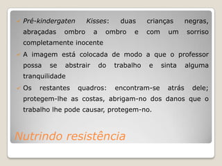   Pré-kindergaten      Kisses:      duas      crianças        negras,
    abraçadas    ombro      a    ombro     e    com     um      sorriso
    completamente inocente
   A imagem está colocada de modo a que o professor
    possa   se   abstrair       do   trabalho   e     sinta     alguma
    tranquilidade
   Os   restantes    quadros:       encontram-se       atrás     dele;
    protegem-lhe as costas, abrigam-no dos danos que o
    trabalho lhe pode causar, protegem-no.



Nutrindo resistência
 