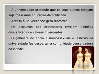    A universidade pretende que os seus alunos estejam
sujeitos a uma educação diversificada.
   Acesso à universidade gera discórdia.
   Os   discursos   dos   professores   revelam   opiniões
diversificadas e valores divergentes.
   O gabinete de apoio a homossexuais e lésbicas da
universidade faz despertar a comunidade conservadora
da cidade.
 