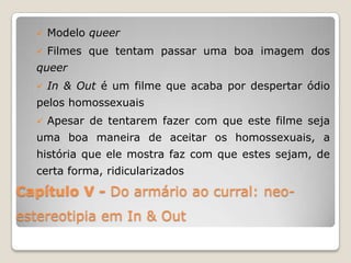    Modelo queer
     Filmes que tentam passar uma boa imagem dos
  queer
     In & Out é um filme que acaba por despertar ódio
  pelos homossexuais
     Apesar de tentarem fazer com que este filme seja
  uma boa maneira de aceitar os homossexuais, a
  história que ele mostra faz com que estes sejam, de
  certa forma, ridicularizados

Capítulo V - Do armário ao curral: neo-
estereotipia em In & Out
 