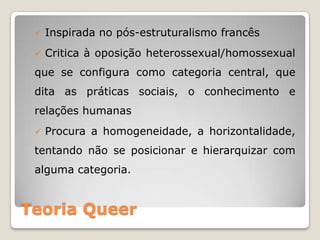    Inspirada no pós-estruturalismo francês
    Critica à oposição heterossexual/homossexual
 que se configura como categoria central, que
 dita as práticas sociais, o conhecimento e
 relações humanas
    Procura a homogeneidade, a horizontalidade,
 tentando não se posicionar e hierarquizar com
 alguma categoria.


Teoria Queer
 