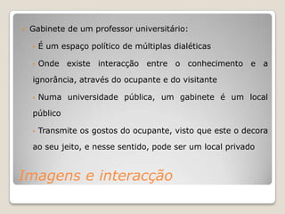    Gabinete de um professor universitário:

    •   É um espaço político de múltiplas dialéticas

    •   Onde existe interacção entre o conhecimento e a

    ignorância, através do ocupante e do visitante

    •   Numa universidade pública, um gabinete é um local

    público

    •   Transmite os gostos do ocupante, visto que este o decora

    ao seu jeito, e nesse sentido, pode ser um local privado


Imagens e interacção
 