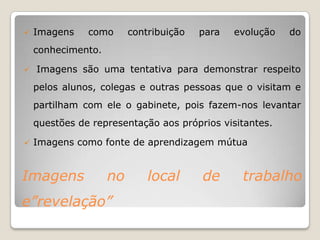    Imagens    como      contribuição   para   evolução   do
    conhecimento.

   Imagens são uma tentativa para demonstrar respeito
    pelos alunos, colegas e outras pessoas que o visitam e
    partilham com ele o gabinete, pois fazem-nos levantar
    questões de representação aos próprios visitantes.

   Imagens como fonte de aprendizagem mútua


Imagens             no       local      de      trabalho
e”revelação”
 