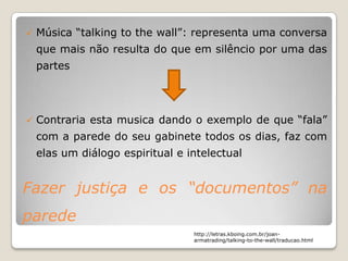    Música “talking to the wall”: representa uma conversa
    que mais não resulta do que em silêncio por uma das
    partes




   Contraria esta musica dando o exemplo de que “fala”
    com a parede do seu gabinete todos os dias, faz com
    elas um diálogo espiritual e intelectual


Fazer justiça e os “documentos” na
parede
                                  http://letras.kboing.com.br/joan-
                                  armatrading/talking-to-the-wall/traducao.html
 