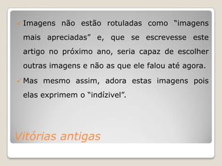    Imagens não estão rotuladas como “imagens
    mais apreciadas” e, que se escrevesse este
    artigo no próximo ano, seria capaz de escolher
    outras imagens e não as que ele falou até agora.

   Mas mesmo assim, adora estas imagens pois
    elas exprimem o “indízivel”.




Vitórias antigas
 