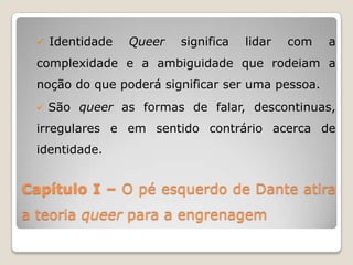  Identidade    Queer   significa   lidar   com   a
 complexidade e a ambiguidade que rodeiam a
 noção do que poderá significar ser uma pessoa.
    São queer as formas de falar, descontinuas,
 irregulares e em sentido contrário acerca de
 identidade.


Capítulo I – O pé esquerdo de Dante atira
a teoria queer para a engrenagem
 