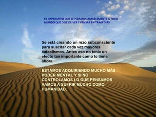 Se está creando un rezo subconsciente para suscitar cada vez mayores cataclismos. Antes eso no tenía un efecto tan importante como lo tiene ahora . ESTAMOS ADQUIRIENDO MUCHO MÁS PODER MENTAL Y SI NO CONTROLAMOS LO QUE PENSAMOS VAMOS A SUFRIR MUCHO COMO HUMANIDAD.   ES IMPERATIVO QUE LE PIDAMOS AMABLEMENTE A TODO MUNDO QUE DEJE DE VER Y PENSAR EN TRAGEDIAS 
