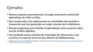Ejemplos
• Nuevos espacios para promover el juego como parte central del
aprendizaje de niños y niñas;
• Han involucrado a los adolescentes en actividades de creación e
innovación que han generado un mayor vínculo con la biblioteca;
• Nuevos programas para facilitar el aprendizaje entre usuarios sobre
uso de medios digitales;
• Han probado nuevos diseños de mostrador de información a los
usuarios y el tipo de servicios que ofrecen los bibliotecarios.
• Rodríguez García, Carmen. ‘Designthinking’ para bibliotecas: piensa como un diseñador http://www.infobibliotecas.com/es/blog/design-thinking-
para-bibliotecas-piensa-como-un-disenador/
 
