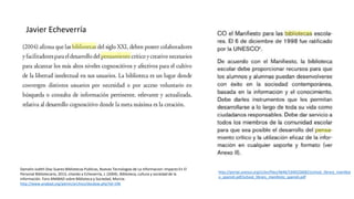 Damalin Judith Diaz Suarez:Bibliotecas Publicas, Nuevas Tecnologias de La Informacion: Impacto En El
Personal Bibliotecario, 2013, citando a Echeverría, J. (2004). Biblioteca, cultura y sociedad de la
información. Foro ANABAD sobre Biblioteca y Sociedad, Murcia.
http://www.anabad.org/admin/archivo/docdow.php?id=196
Javier Echeverría
http://portal.unesco.org/ci/en/files/4646/10402266821school_library_manifest
o_spanish.pdf/school_library_manifesto_spanish.pdf
 