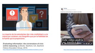 Evaluating information: the cornerstone of civic
online reasoning. [e-Book] Stanford, CA, Stanford
History Education Group, 2016.
https://sheg.stanford.edu/upload/V3LessonPlans/Executive%20Summary%2011.21.16.pdf
La mayoría de los estudiantes dan más credibilidad a una
noticia por contener una fotografía que por la fiabilidad de
la fuente que la proporciona.
http://cnnespanol.cnn.com/2016/10/31/una-plaga-de-noticias-falsas-se-tomo-las-redes-sociales-asi-
puedes-descubrir-que-es-un-engano/
https://www.facebook.com/elpais/videos/10154028912706570/
 