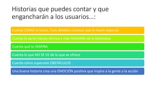 Historias que puedes contar y que
engancharán a los usuarios…:
Cuenta COMO lo haces. Esos detalles curiosos que lo hacen especial.
Cuenta la parte menos técnica y más HUMANA de la biblioteca
Cuenta qué te INSPIRA
Cuenta lo que NO SE VE de lo que se ofrece
Cuenta cómo superaste OBSTÁCULOS
Una buena historia crea una EMOCIÓN positiva que inspira a la gente a la acción
 