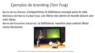 Ejemplos de branding (Toni Puig)
Imagen tomada de: http://www.biblogtecarios.es/biblogtecarios/bibliotecas-publicas-un-estado-de-la-cuestion-desde-badajoz/
Barrio de los Álamos: Compartimos la biblioteca energía para la vida.
Biblioteca del Barrio Ciudad Vieja: Los libros nos abren al mundo futuro con
más ideas.
Barrio del Ensanche industrial: La biblioteca: nuestra casa común libros
como horizonte.
 