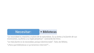 “La necesidad es maestra y tutora de la naturaleza. Es su tema y la fuente de sus
invenciones, su freno y su regla perpetua”. Leonardo Da Vinci.
“Lo más fuerte es la necesidad, porque domina todo”. Tales de Mileto.
“¿Para qué bibliotecas si ya tenemos internet?”…
 