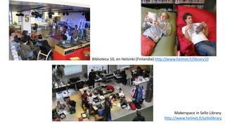 Biblioteca 10, en Helsinki (Finlandia) http://www.helmet.fi/library10
Makerspace in Sello Library
http://www.helmet.fi/sellolibrary
 