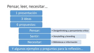 Pensar, leer, necesitar…
1 presentación
3 ideas
6 propuestas:
• Designthinking y pensamiento críticoPensar:
• Storytelling y brandingSentir:
• Bibliotecas e informaciónNecesitar:
Y algunos ejemplos y preguntas para la reflexión…
 