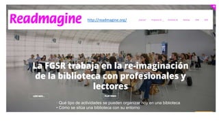 http://readmagine.org/
• Qué tipo de actividades se pueden organizar hoy en una biblioteca
• Cómo se sitúa una biblioteca con su entorno
 