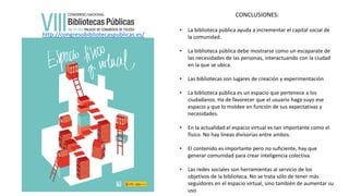 http://congresobibliotecaspublicas.es/
CONCLUSIONES:
• La biblioteca pública ayuda a incrementar el capital social de
la comunidad.
• La biblioteca pública debe mostrarse como un escaparate de
las necesidades de las personas, interactuando con la ciudad
en la que se ubica.
• Las bibliotecas son lugares de creación y experimentación
• La biblioteca pública es un espacio que pertenece a los
ciudadanos. Ha de favorecer que el usuario haga suyo ese
espacio y que lo moldee en función de sus expectativas y
necesidades.
• En la actualidad el espacio virtual es tan importante como el
físico. No hay líneas divisorias entre ambos.
• El contenido es importante pero no suficiente, hay que
generar comunidad para crear inteligencia colectiva.
• Las redes sociales son herramientas al servicio de los
objetivos de la biblioteca. No se trata sólo de tener más
seguidores en el espacio virtual, sino también de aumentar su
uso
 