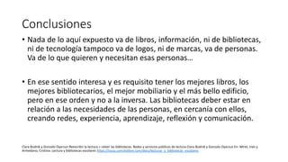 Conclusiones
• Nada de lo aquí expuesto va de libros, información, ni de bibliotecas,
ni de tecnología tampoco va de logos, ni de marcas, va de personas.
Va de lo que quieren y necesitan esas personas…
• En ese sentido interesa y es requisito tener los mejores libros, los
mejores bibliotecarios, el mejor mobiliario y el más bello edificio,
pero en ese orden y no a la inversa. Las bibliotecas deber estar en
relación a las necesidades de las personas, en cercanía con ellos,
creando redes, experiencia, aprendizaje, reflexión y comunicación.
Clara Budnik y Gonzalo Oyarzun Reescribir la lectura = releer las bibliotecas. Redes y servicios públicos de lectura Clara Budnik y Gonzalo Oyarzun En: Miret, Inés y
Armedano, Cristina: Lectura y bibliotecas escolares https://issuu.com/eslibre.com/docs/lecturas_y_bibliotecas_escolares
 
