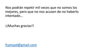Nos podrán repetir mil veces que no somos los
mejores, pero que no nos acusen de no haberlo
intentado…
¡¡Muchas gracias!!
fcampal@gmail.com
 