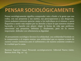 Pensar sociológicamente significa comprender más a fondo a la gente que nos
rodea, con sus proyectos y sus sueños, sus preocupaciones y sus desgracias.
Quizá podamos entonces apreciar mejor a los individuos en sí mismos y quizá
lleguemos a sentir más respeto por su derecho a hacer lo que nosotros estamos
haciendo, y a hacerlo con placer: elegir la forma de vida que prefieran,
seleccionar sus proyectos, definirse y -finalmente, pero no lo menos
importante- defender con vehemencia su dignidad.
El pensamiento sociológico favorece la solidaridad, una solidaridad fundada en
la comprensión y el respeto mutuo, una solidaridad que se expresa a través de
nuestra común resistencia ante el sufrimiento y de nuestra unánime condena a
la crueldad que lo causa.
Bauman Zygmunt (1994) Pensando sociológicamente. Editorial Nueva visión.
Buenos Aires. Pág. 20 - 23.
 
