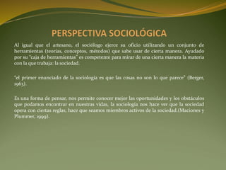 Al igual que el artesano, el sociólogo ejerce su oficio utilizando un conjunto de
herramientas (teorías, conceptos, métodos) que sabe usar de cierta manera. Ayudado
por su “caja de herramientas” es competente para mirar de una cierta manera la materia
con la que trabaja: la sociedad.
“el primer enunciado de la sociología es que las cosas no son lo que parece” (Berger,
1963).
Es una forma de pensar, nos permite conocer mejor las oportunidades y los obstáculos
que podamos encontrar en nuestras vidas, la sociología nos hace ver que la sociedad
opera con ciertas reglas, hace que seamos miembros activos de la sociedad.(Maciones y
Plummer, 1999).
 