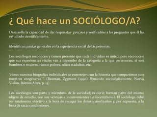 Desarrolla la capacidad de dar respuestas precisas y verificables a las preguntas que él ha
estudiado científicamente.
Identifican pautas generales en la experiencia social de las personas.
Los sociólogos reconocen y tienen presente que cada individuo es único, pero reconocen
que sus experiencias vitales van a depender de la categoría a la que pertenecen, si son
hombres o mujeres, ricos o pobres, niños o adultos, etc.
“cómo nuestras biografías individuales se entretejen con la historia que compartimos con
nuestros congéneres “. (Bauman, Zygmunt (1990) Pensando sociológicamente, Nueva
Visión, Buenos Aires, p. 15).
Los sociólogos son parte y miembros de la sociedad; es decir, forman parte del mismo
objeto de estudio, con sus ventajas e inconvenientes (etnocentrismo). El sociólogo debe
ser totalmente objetivo a la hora de recoger los datos y analizarlos y, por supuesto, a la
hora de sacar conclusiones.
 