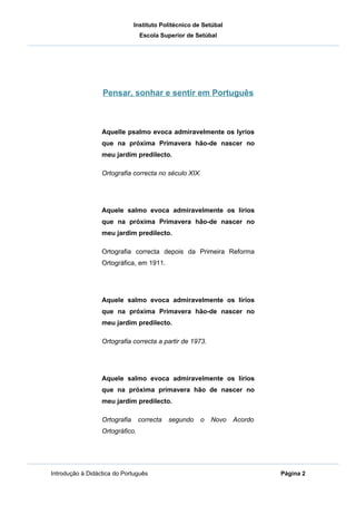 Instituto Politécnico de Setúbal
                                 Escola Superior de Setúbal




                  Pensar, sonhar e sentir em Português



                  Aquelle psalmo evoca admiravelmente os lyrios
                  que na próxima Primavera hão-de nascer no
                  meu jardim predilecto.

                  Ortografia correcta no século XIX.




                  Aquele salmo evoca admiravelmente os lírios
                  que na próxima Primavera hão-de nascer no
                  meu jardim predilecto.

                  Ortografia correcta depois da Primeira Reforma
                  Ortográfica, em 1911.




                  Aquele salmo evoca admiravelmente os lírios
                  que na próxima Primavera hão-de nascer no
                  meu jardim predilecto.

                  Ortografia correcta a partir de 1973.




                  Aquele salmo evoca admiravelmente os lírios
                  que na próxima primavera hão de nascer no
                  meu jardim predilecto.

                  Ortografia     correcta   segundo    o   Novo   Acordo
                  Ortográfico.




Introdução à Didáctica do Português                                        Página 2
 