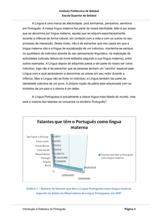 Instituto Politécnico de Setúbal
                               Escola Superior de Setúbal

       A Língua é uma marca de afectividade, pois sonhamos, pensamos, sentimos
em Português. A nossa língua materna faz parte da nossa identidade. Não é por acaso
que se denomina por língua materna, aquela que se adquire espontaneamente
durante a infância de forma natural, em contacto com a mãe e com os outros no seu
processo de interacção. Deste modo, não é de estranhar que nos casos em que a
língua materna não é a língua de socialização de um indivíduo, mantenha-se sempre
no quotidiano do indivíduo através do seu pensamento linguístico, na realização de
actividades culturais (leitura de livros editados segundo a sua língua materna), entre
outros exemplos. A Língua depois de adquirida passa a ser parte do nosso ser como
indivíduo, logo não é de estranhar que as pessoas tenham um “carinho” especial pela
Língua com a qual aprenderam a denominar as coisas em seu redor durante a
infância. Mas a Língua não se finda no indivíduo, a Língua também faz parte da
identidade colectiva de um povo. A própria noção de pátria está relacionada com os
símbolos de um país e o idioma é um deles.

       A Língua Portuguesa é actualmente a oitava língua mais falada do mundo, mas
será a maioria dos falantes se concentra no território Português?




   Gráfico 1 – Número de falantes que têm a Língua Portuguesa como língua materna,
          segundo os dados do Observatório da Língua Portuguesa, em 2007.




Introdução à Didáctica do Português                                             Página 3
 