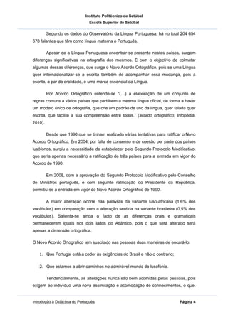 Instituto Politécnico de Setúbal
                               Escola Superior de Setúbal

         Segundo os dados do Observatório da Língua Portuguesa, há no total 204 654
678 falantes que têm como língua materna o Português.

         Apesar de a Língua Portuguesa encontrar-se presente nestes países, surgem
diferenças significativas na ortografia dos mesmos. É com o objectivo de colmatar
algumas dessas diferenças, que surge o Novo Acordo Ortográfico, pois se uma Língua
quer internacionalizar-se a escrita também de acompanhar essa mudança, pois a
escrita, a par da oralidade, é uma marca essencial da Língua.

         Por Acordo Ortográfico entende-se “(…) a elaboração de um conjunto de
regras comuns a vários países que partilhem a mesma língua oficial, de forma a haver
um modelo único de ortografia, que crie um padrão de uso da língua, quer falada quer
escrita, que facilite a sua compreensão entre todos.” (acordo ortográfico, Infopédia,
2010).

         Desde que 1990 que se tinham realizado várias tentativas para ratificar o Novo
Acordo Ortográfico. Em 2004, por falta de consenso e de coesão por parte dos países
lusófonos, surgiu a necessidade de estabelecer pelo Segundo Protocolo Modificativo,
que seria apenas necessário a ratificação de três países para a entrada em vigor do
Acordo de 1990.

         Em 2008, com a aprovação do Segundo Protocolo Modificativo pelo Conselho
de Ministros português, e com seguinte ratificação do Presidente da República,
permitiu-se a entrada em vigor do Novo Acordo Ortográfico de 1990.

         A maior alteração ocorre nas palavras da variante luso-africana (1,6% dos
vocábulos) em comparação com a alteração sentida na variante brasileira (0,5% dos
vocábulos). Salienta-se ainda o facto de as diferenças orais e gramaticais
permanecerem iguais nos dois lados do Atlântico, pois o que será alterado será
apenas a dimensão ortográfica.

O Novo Acordo Ortográfico tem suscitado nas pessoas duas maneiras de encará-lo:

   1. Que Portugal está a ceder às exigências do Brasil e não o contrário;

   2. Que estamos a abrir caminhos no admirável mundo da lusofonia.

         Tendencialmente, as alterações nunca são bem acolhidas pelas pessoas, pois
exigem ao indivíduo uma nova assimilação e acomodação de conhecimentos, o que,


Introdução à Didáctica do Português                                           Página 4
 
