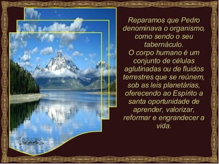 Reparamos que Pedro denominava o organismo, como sendo o seu tabernáculo. O corpo humano é um conjunto de células aglutinadas ou de fluidos terrestres que se reúnem, sob as leis planetárias, oferecendo ao Espírito a santa oportunidade de aprender, valorizar, reformar e engrandecer a vida. 