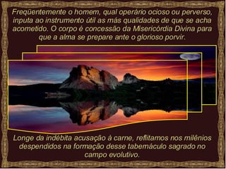 Freqüentemente o homem, qual operário ocioso ou perverso, inputa ao instrumento útil as más qualidades de que se acha acometido. O corpo é concessão da Misericórdia Divina para que a alma se prepare ante o glorioso porvir. Longe da indébita acusação à carne, reflitamos nos milênios despendidos na formação desse tabernáculo sagrado no campo evolutivo. 
