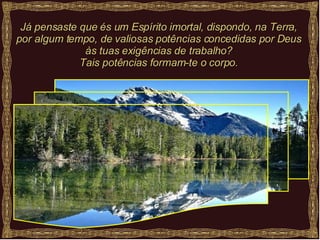 Já pensaste que és um Espírito imortal, dispondo, na Terra, por algum tempo, de valiosas potências concedidas por Deus às tuas exigências de trabalho? Tais potências formam-te o corpo. 