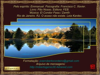 Pelo espírito: Emmanuel. Psicografia: Francisco C. Xavier. Livro: Pão Nosso. Editora: FEB. `Música: El Condor Pasa./ Zamfir. Rio de Janeiro. RJ. O acaso não existe. Leia Kardec. Formatação:  [email_address] Arquivo de mensagens:  http://robertogenio38.4shared.com 