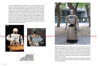 La historia de REEM empezó con REEM-A, el primer modelo de la serie que era
               capaz de andar y jugar al ajedrez con los campeones internacionales de este
               deporte. Luego apareció REEM-B, que podía andar hasta 1,5 km/h, transportar
               13 kg de peso y localizarse en entornos de interior. Después se perfeccionó
               hasta llegar a la nueva versión actual, REEM-H, que puede orientarse en distintos
               ambientes y proporcionar información. Sus características son un sistema de
               navegación autónomo, una pantalla táctil sencilla y un reconocedor de cara y
               de voz. Es decir, puede hablar y obedecer órdenes. Además, REEM-H cuenta
               con dos brazos mecánicos que le permiten transportar pequeños paquetes.
               Dispone de un sistema de información que soporta una gran variedad de
               aplicaciones multimedia: mapa interactivo de la zona, información específica
               (tiempo, restaurantes próximos, horarios de transporte…) y proporciona telea-
               sistencia mediante videoconferencia.

          REEM-A



                                                                                         REEM-B




34                                                                                                                                                                                 35




                                                                                                                                                                      REEM-H



                                                                                                   REEM-H mide 1,66 cm y pesa 100 Kg. Los brazos motorizados y la cabeza le
                                                                                                   confieren cierta expresión, y su base móvil con ruedas le permite moverse a
                                                                                                   5 km/h. Cuenta con una plataforma que se transforma en carrito para llevar
                                                                                                   objetos pequeños. La batería es de litio, con una autonomía de hasta ocho
                                                                                                   horas seguidas. Unos sensores basados en cámaras y láser permiten que el
                                                                                                   robot se desplace sin tropezar con obstáculos a la vez que puede bajar y
                                                 Ingeniería e                                      subir escaleras. Este robot podría solucionar muchas de las tareas diarias en
                                               investigación                                       el trabajo y en el hogar.
                                           barcelonesa para
                                                                                                   REEM-H está pensado, por ejemplo, para empresas que quieran disponer
                                         desarrollar un robot
                                        humanoide de servicio                                      de un robot para actividades puntuales como ferias, conferencias, festivales
                                                                                                   o centros comerciales.

pal robotics
 