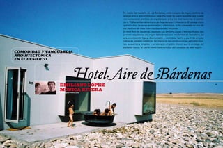 En medio del desierto de Las Bárdenas, entre campos de trigo y molinos de
                                             energía eólica, encontramos un pequeño hotel de cuatro estrellas que cuenta
                                             con numerosos premios de arquitectura, entre los más recientes el premio
                                             de la VII Bienal Iberoamericana de Arquitectura y Urbanismo. El paisaje único
                                             que lo rodea, de zonas erosionadas y silenciosas, lo ha convertido en uno de
                                             los destinos de relax más interesantes del momento.
                                             El Hotel Aire de Bárdenas, diseñado por Emiliano López y Mónica Rivera, dos
                                             jóvenes arquitectos de origen latinoamericano residentes en Barcelona, es
                                             una construcción ligera, desmontable y reciclable, hecha a partir de simples
                                             cubos de paneles metálicos. Se inspira en las construcciones agrícolas loca-
                                             les, pequeñas y simples, y se cierra en un patio interior que lo protege del
                                             asolador cierzo, el fuerte viento característico del noroeste de esta región.
     Comodidad y vanguardia
     arquitectónica
     en el desierto




50
          by
                      Emiliano López
                                     HotelAire deBárdenas                                                                    51



                      Mónica Rivera
                      www.lopez-rivera.com
 