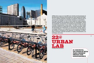 22@Barcelona surge en el año 2000 como iniciativa del Ayuntamiento de
     Barcelona para transformar 200 hectáreas de suelo industrial del Poble-
     nou en un distrito productivo innovador con espacios modernos para la
     concentración estratégica de actividades intensivas en conocimiento.
     Para lograr este objetivo, se crea un nuevo modelo de ciudad compacta,
     donde las empresas más innovadoras conviven con universidades, centros
     de investigación, de formación y de transferencia de tecnología, así como
     viviendas, equipamientos y zonas verdes. Y se define un nuevo modelo
     económico basado en el desarrollo de cinco clústers sectoriales: media,
     TIC (tecnologías de la información y la comunicación), energía, diseño y
     tecnologías médicas, y en la ejecución de varios proyectos estratégicos
     que facilitan el crecimiento de las empresas, la creatividad, el networ-
     king, la atracción y retención de talento y el acceso a la innovación y a la
     tecnología, entre otros.




     22@
62                                                                                  63




     urban
     lab
     www.22barcelona.com/urbanlab

                                                   El distrito,
                                                   un espacio real
                                                   para probar
                                                   proyectos
                                                   innovadores
 