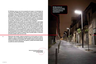 22@Barcelona se
                                                                                                       convierte en un campo
                                                                                                       de pruebas para hacer
                El 22@Urban Lab es uno de los proyectos de apoyo a la estrategia de                    realidad proyectos
                                                                                                       innovadores
                innovación del 22@Barcelona y de la ciudad, ya que se ofrece a empresas
                y entidades como un laboratorio donde poder llevar a la práctica nuevas
                tecnologías e iniciativas de aplicación urbana, colaborando así a posicionar
                Barcelona como un referente en innovación en todos los ámbitos. El Urban
                Lab se caracteriza por ser una "base de pruebas y pilotos" de productos
                y servicios con impacto urbano. Un espacio de pruebas para necesidades
                no resueltas, innovadoras y que beneficien a los ciudadanos.
                Cualquier empresa que cuente con un proyecto innovador y que tenga
                impacto directo en el funcionamiento de la ciudad puede proponer realizar
                una prueba piloto en el distrito. Estas propuestas son estudiadas por un
                comité técnico de innovación que se reúne y evalúa los proyectos según
                unos criterios preestablecidos, que ante todo dan prioridad al carácter
                innovador de la idea y a su alineación con las prioridades actuales del
                Ayuntamiento y con los beneficios que conlleva para los ciudadanos o para
                el funcionamiento de la ciudad. El comité está formado por técnicos del
                Ayuntamiento que evalúan el espacio para la prueba piloto. La duración
                de estas pruebas suele ser de un año.

64              Siguiendo este modelo, algunos proyectos ya se han puesto en funcio-                                           65

                namiento, como la implantación de doce puntos de iluminación exterior
                pública ecodigital con tecnología LED. También existen ya dos puntos de
                recarga para coches eléctricos con gestión y análisis del sistema desde
                un punto de control centralizado.




                                                             Implantación de 12 puntos de alumbrado
                                                                        exterior público Eco Digital
                                                                                 con tecnología LED




22@ urban lab
 