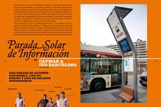 Para fomentar el uso de los autobuses urbanos, es importante que el servicio
                  funcione con puntualidad y, si el tráfico lo permite, es útil saber cuánto tiempo
                  tardará en llegar el autobús. La Parada Solar de Información, desarrollada por la
                  empresa Capmar y diseñada por el Instituto Europeo di Design de Barcelona,
                  es un nuevo modelo de parada de autobús que puede dar información de la
                  circulación de los autobuses en tiempo real. Además, es totalmente sostenible.
                  Funciona únicamente con energía solar, ahorrando así la costosa instalación
                  de cables y reduciendo a cero el consumo de energía.
                  Ni tan aparatosa como las paradas tradicionales, ni tan austera como los
                  postes indicadores más sencillos, la Parada Solar de Información pretende
                  optimizar espacio, recursos y energía. La PSI está formada por dos columnas
                  tubulares de hierro. La parte superior acoge el panel fotovoltaico, que está
                  inclinado para aprovechar mejor la radiación solar. Las pantallas se sitúan en la
                  parte frontal, a la altura del ojo humano. Cada panel consta de dos pantallas,




     ParadaSolar
68
     de Información                           by
                                                     capmar &                                                      69




                                                     IED Barcelona
                                                     www.capmar.es




       Una parada de autobús
       sostenible, con un
       diseño y una tecnología
       innovadorAs

                                                                          Erik Simons
     Nicolás Capablo                                                                    Jaciel Reyes
     GERENTE capmar
                                               Gerard Lorente
                                                                  Rubén Oya


                                                                                           Diseñadores de la PSI
 