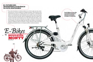 El futuro del
 transporte ecológico
 ya está disponible
          El uso de la bicicleta en el entorno urbano es un hecho cada vez más común,
          promovido por muchos alcaldes de ciudades europeas. Otros factores como            Las E-Bikes no son sólo
          la dificultad para aparcar, la subida del precio de la gasolina, la densidad del   un producto de futuro,
          tráfico o la contaminación tanto ambiental como acústica, hacen que muchos         sino de un presente
          usuarios del automóvil decidan optar por desplazarse sobre dos ruedas. Pero        ecológico y sostenible
          a veces la bicicleta convencional no es la más adecuada para todos, ya sea
          porque se han de recorrer distancias muy largas o porque los terrenos son
          muy inclinados. El ciclomotor exige tener permiso de conducir y la circulación
          puede ser peligrosa. Hasta el momento, la mejor solución ha sido la bicicleta
          plegable que puede llevarse en transporte público cuando es preciso.




72
     E-Bikes
     by
          bicicletes                                                                                                   73




          monty
          www.monty.es




                     Ot Pi
                     Director
 