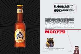 La visión innovadora
                                     de una marca para
                                     identificarse con la
                                     ciudad de barcelona y
                                     el patrocinio de su vida
                                     cultural



     La historia de Cervezas Moritz ha estado siempre muy ligada a la ciudad de
     Barcelona. Esta empresa de larga tradición familiar ha sabido adaptarse a
     los gustos del consumidor de cada época y ha optado por vincularse muy
     estrechamente a la vida cultural y gastronómica de la ciudad.
     Los orígenes de la cerveza Moritz se remontan a mediados del siglo
     XIX. Su fundador, Louis Moritz, llega a Barcelona en 1851 procedente de
     P
     ­ faffenhoffen, localidad de la región cervecera de Alsacia.
     Tras unos años elaborando cerveza en el Raval, en 1864 inaugura en la
     Ronda de Sant Antoni la que sería la mayor fábrica de cerveza de la ciudad
     durante muchos años.




     moritz
86                                                                                          87




     www.moritz.cat




     Moritz ha sacado al mercado cuatro tipos de cerveza: Moritz –la
     clásica–, agua de Moritz –0,0–, Moritz Alfa –pensada para la alta
     gastronomía– y Moritz Epidor –la más fuerte.
                                                                         Albert Castellón
                                                                         Director general
 