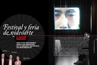 Festival y feria
   devideoarte                        by
92

                                                      loop
                                                      www.loop-barcelona.com
                                                                                                      El arte audiovisual encuentra, mediante el vídeo, un formato de excepcional
                                                                                                      riqueza que permite experimentar y crear nuevas expresiones artísticas. Su
                                                                                                      aparición vinculada al ámbito artístico se inició en los años sesenta, con la
                                                                                                                                                                                       93




                                                                                                                                                                                       Feria LOOP 2009. La Fábrica Galería
                                                                                                      comercialización de las cámaras de vídeo portátil de Sony, que permitían la
                                                      Una cita ineludible                             experimentación dentro del arte conceptual y la televisión. Desde entonces, el
                                                      para los amantes                                vídeo no ha dejado de ganar fuerza como medio para explorar el arte actual.
                                                                                                      Cada vez más alejado de las tendencias que lo aproximaban a la publicidad
                                                      de la imagen artística                          o a los vídeos musicales, el vídeo es un soporte que permite explorar de una
                                                      en movimiento                                   forma simple conceptos estéticos y teóricos con gran belleza.
                                                                                                      La Feria LOOP se creó el año 2003 como evento pionero especializado
Llucià Homs
director de la fábrica barcelona                                                                      exclusivamente en videoarte y con la intención de cubrir la demanda de un
                                   Carlos Durán
                                   presidente de art barcelona                                        mercado artístico aún incipiente en la comercialización de este soporte. Unos
                                                                                                      años más tarde, la feria se consolida como un acontecimiento y punto de
                                                                                                      encuentro de profesionales del sector de todo el mundo.

                                                                      Emilio Álvarez
                                                                      director de la galeria àngels
                                                                      barcelona
 
